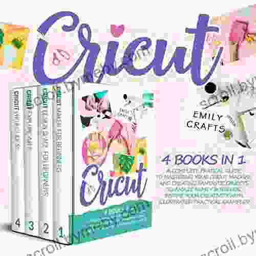 CRICUT: 4 In 1: A Complete Pratical Guide To Mastering Your Cricut Machine And Creating Fantastic Objects To Amaze Family Friends Inspire Your Creativity With Illustrated Practical Examples