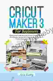 CRICUT MAKER 3 FOR BEGINNERS 2024: Mastering Guide On How To Use Cricut Maker 3 And Design Space With Fun Practical Projects To Get Started As Novice